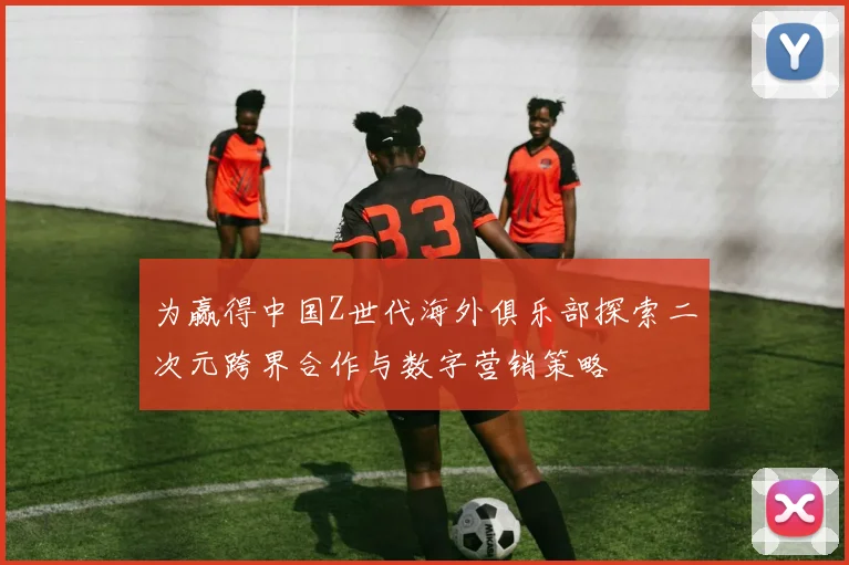 为赢得中国Z世代海外俱乐部探索二次元跨界合作与数字营销策略