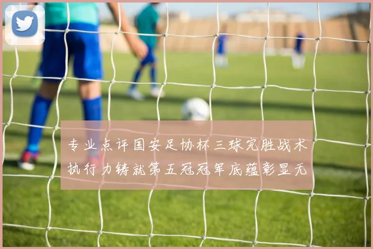 专业点评国安足协杯三球完胜战术执行力铸就第五冠冠军底蕴彰显无遗