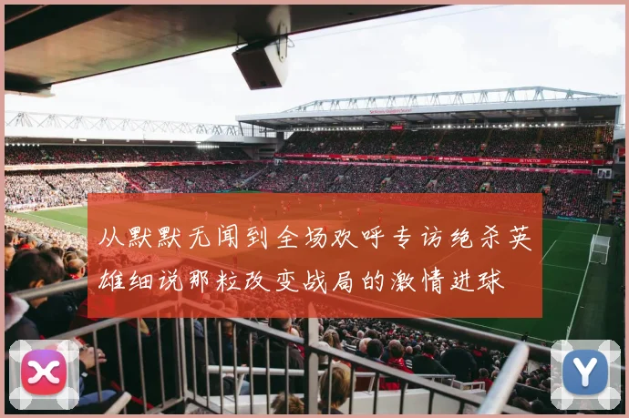 从默默无闻到全场欢呼专访绝杀英雄细说那粒改变战局的激情进球