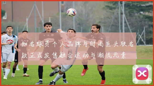 知名球员个人品牌与时尚巨头联名款正式发售融合运动与潮流元素